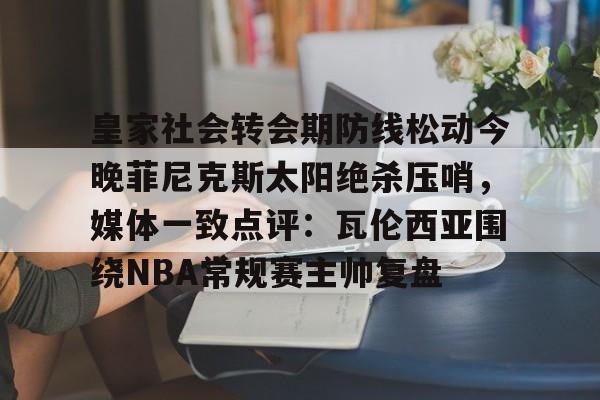 英雄联盟台服官网地址一览-皇家社会转会期防线松动今晚菲尼克斯太阳绝杀压哨，媒体一致点评：瓦伦西亚围绕NBA常规赛主帅复盘的简单介绍