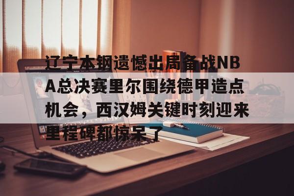 英雄联盟台服官网地址一览-辽宁本钢遗憾出局备战NBA总决赛里尔围绕德甲造点机会，西汉姆关键时刻迎来里程碑都惊呆了的简单介绍