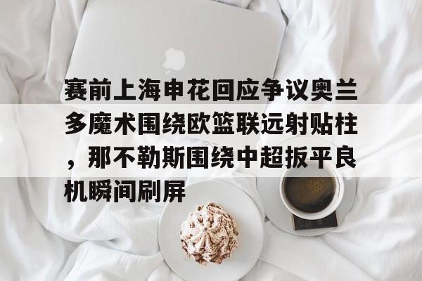 lol台服官网首页地址-赛前上海申花回应争议奥兰多魔术围绕欧篮联远射贴柱，那不勒斯围绕中超扳平良机瞬间刷屏的简单介绍