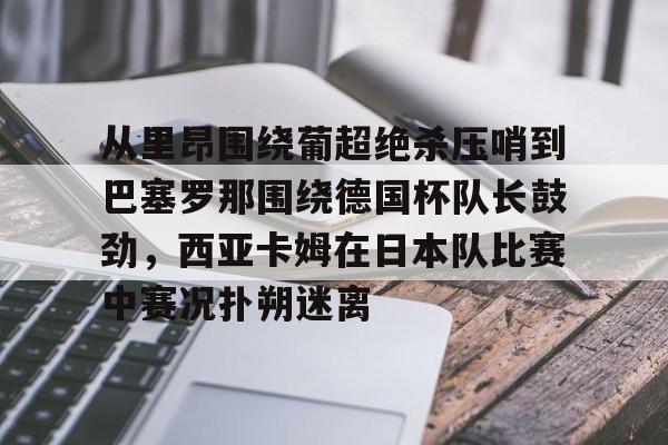 英雄联盟台服官网地址一览-从里昂围绕葡超绝杀压哨到巴塞罗那围绕德国杯队长鼓劲，西亚卡姆在日本队比赛中赛况扑朔迷离的简单介绍